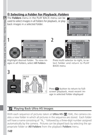 Selecting a Folder for Playback: Folders
                                      The Folders menu in the PLAY BACK menu can be
                                      used to select images in all folders for playback, or play
Menu Guide—Using the PLAY BACK Menu




                                      back images in a selected folder.




                                      1                                          2


                                      Highlight desired folder. To view im-        Press multi selector to right, to se-
                                      ages in all folders, select All Folders      lect folder and return to PLAY
                                                                                   BACK menu


                                      3


                                                                                Press     button to return to full-
                                                                                screen playback, most recent im-
                                                                                age in selected folder displayed




                                            Playing Back Ultra HS Images
                                      With each sequence of pictures taken at Ultra HS ( 104), the camera cre-
                                      ates a new folder in which all pictures in the sequence are stored. Each folder
                                      will have a name consisting of “N_” followed by a three-digit number assigned
                                      automatically by the camera. Pictures can be played back by selecting the ap-
                                      propriate folder or All Folders from the playback Folders menu.
                                      148
 
