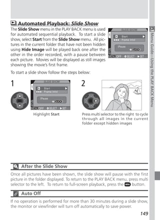 Automated Playback: Slide Show
The Slide Show menu in the PLAY BACK menu is used
for automated sequential playback. To start a slide




                                                                                     Menu Guide—Using the PLAY BACK Menu
show, select Start from the Slide Show menu. All pic-
tures in the current folder that have not been hidden
using Hide Image will be played back one after the
other in the order recorded, with a pause between
each picture. Movies will be displayed as still images
showing the movie’s first frame.
To start a slide show follow the steps below:

1                                       2


            Highlight Start             Press multi selector to the right to cycle
                                        through all images in the current
                                        folder except hidden images




      After the Slide Show
Once all pictures have been shown, the slide show will pause with the first
picture in the folder displayed. To return to the PLAY BACK menu, press multi
selector to the left. To return to full-screen playback, press the  button.

      Auto Off
If no operation is performed for more than 30 minutes during a slide show,
the monitor or viewfinder will turn off automatically to save power.
                                                                            149
 