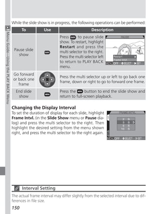 While the slide show is in progress, the following operations can be performed:
                                            To            Use                           Description
Menu Guide—Using the PLAY BACK Menu




                                                                    Press      to pause slide
                                                                    show. To restart, highlight
                                                                    Restart and press the
                                       Pause slide
                                                                    multi selector to the right.
                                         show
                                                                    Press the multi selector left
                                                                    to return to PLAY BACK
                                                                    menu.
                                       Go forward
                                                                    Press the multi selector up or left to go back one
                                       or back one
                                                                    frame, down or right to go to forward one frame.
                                          frame
                                        End slide                   Press the       button to end the slide show and
                                         show                       return to full-screen playback.

                                      Changing the Display Interval
                                      To set the duration of display for each slide, highlight
                                      Frame Intvl. (in the Slide Show menu or Pause dia-
                                      log) and press the multi selector to the right. Then
                                      highlight the desired setting from the menu shown
                                      right, and press the multi selector to the right again.




                                            Interval Setting
                                      The actual frame interval may differ slightly from the selected interval due to dif-
                                      ferences in file size.
                                      150
 