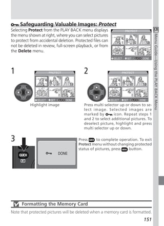 Safeguarding Valuable Images: Protect
Selecting Protect from the PLAY BACK menu displays
the menu shown at right, where you can select pictures




                                                                                    Menu Guide—Using the PLAY BACK Menu
to protect from accidental deletion. Protected files can
not be deleted in review, full-screen playback, or from
the Delete menu.



1                                         2


           Highlight image                Press multi selector up or down to se-
                                          lect image. Selected images are
                                          marked by        icon. Repeat steps 1
                                          and 2 to select additional pictures. To
                                          deselect picture, highlight and press
                                          multi selector up or down.


3                                      Press     to complete operation. To exit
                                       Protect menu without changing protected
                                       status of pictures, press  button.




      Formatting the Memory Card
Note that protected pictures will be deleted when a memory card is formatted.
                                                                            151
 