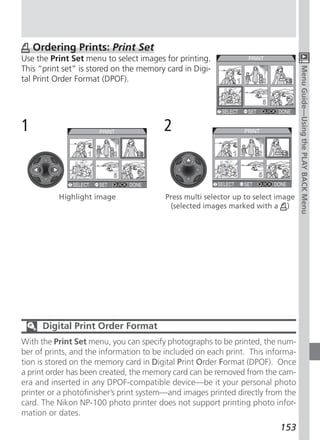 Ordering Prints: Print Set
Use the Print Set menu to select images for printing.
This “print set” is stored on the memory card in Digi-




                                                                                   Menu Guide—Using the PLAY BACK Menu
tal Print Order Format (DPOF).




1                                       2                        PRINT



                                                             1       2       3


                                                             4       5       6


          Highlight image                Press multi selector up to select image
                                          (selected images marked with a )




      Digital Print Order Format
With the Print Set menu, you can specify photographs to be printed, the num-
ber of prints, and the information to be included on each print. This informa-
tion is stored on the memory card in Digital Print Order Format (DPOF). Once
a print order has been created, the memory card can be removed from the cam-
era and inserted in any DPOF-compatible device—be it your personal photo
printer or a photofinisher’s print system—and images printed directly from the
card. The Nikon NP-100 photo printer does not support printing photo infor-
mation or dates.
                                                                           153
 