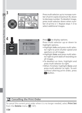 3                                        Press multi selector up to increase num-
                                                                               ber of print copies (maximum 9), down
Menu Guide—Using the PLAY BACK Menu




                                                                               to decrease number. To deselect image,
                                                                               press multi selector down when num-
                                                                               ber of prints is 1. Repeat steps 1–3 to
                                                                               select additional images.




                                      4                                        Press      to display options.
                                                                               Press multi selector up or down to
                                                                               highlight options.
                                                                               • Highlight Info and press multi selec-
                                                                                 tor right to print shutter speed and
                                                                                 aperture on all images.
                                                                               • Highlight Date and press multi selec-
                                                                                 tor right to print date of recording on
                                                                                 all images.
                                                                               • To deselect an item, highlight and
                                                                                 press multi selector to right.
                                                                               • When finished, highlight Done and
                                                                                 press multi selector to right. To exit
                                                                                 without altering print order, press
                                                                                      button.




                                            Cancelling the Print Order
                                      To cancel the current print order when it is no longer needed, select Print Set
                                      from the Delete menu ( 147).
                                      154
 
