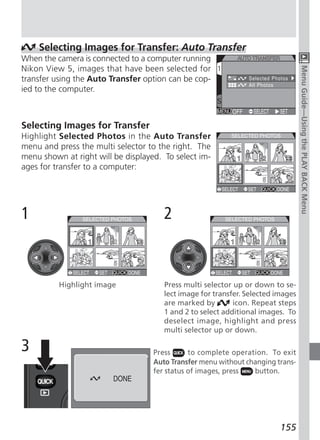 Selecting Images for Transfer: Auto Transfer
When the camera is connected to a computer running
Nikon View 5, images that have been selected for




                                                                                  Menu Guide—Using the PLAY BACK Menu
transfer using the Auto Transfer option can be cop-
ied to the computer.



Selecting Images for Transfer
Highlight Selected Photos in the Auto Transfer
menu and press the multi selector to the right. The
menu shown at right will be displayed. To select im-
ages for transfer to a computer:




1                                      2



          Highlight image              Press multi selector up or down to se-
                                       lect image for transfer. Selected images
                                       are marked by        icon. Repeat steps
                                       1 and 2 to select additional images. To
                                       deselect image, highlight and press
                                       multi selector up or down.

3                                   Press      to complete operation. To exit
                                    Auto Transfer menu without changing trans-
                                    fer status of images, press  button.




                                                                          155
 