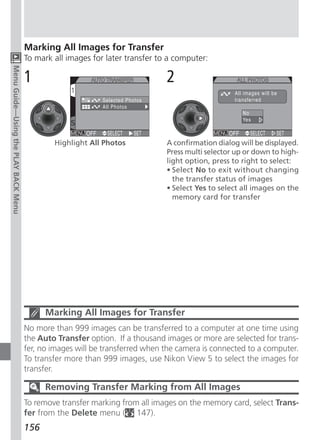 Marking All Images for Transfer
                                      To mark all images for later transfer to a computer:
Menu Guide—Using the PLAY BACK Menu




                                      1                                       2


                                              Highlight All Photos            A confirmation dialog will be displayed.
                                                                              Press multi selector up or down to high-
                                                                              light option, press to right to select:
                                                                              • Select No to exit without changing
                                                                                the transfer status of images
                                                                              • Select Yes to select all images on the
                                                                                memory card for transfer




                                            Marking All Images for Transfer
                                      No more than 999 images can be transferred to a computer at one time using
                                      the Auto Transfer option. If a thousand images or more are selected for trans-
                                      fer, no images will be transferred when the camera is connected to a computer.
                                      To transfer more than 999 images, use Nikon View 5 to select the images for
                                      transfer.

                                            Removing Transfer Marking from All Images
                                      To remove transfer marking from all images on the memory card, select Trans-
                                      fer from the Delete menu ( 147).
                                      156
 