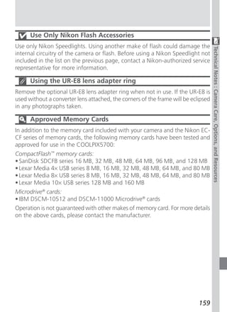 Use Only Nikon Flash Accessories
Use only Nikon Speedlights. Using another make of flash could damage the




                                                                                    Technical Notes : Camera Care, Options, and Resources
internal circuitry of the camera or flash. Before using a Nikon Speedlight not
included in the list on the previous page, contact a Nikon-authorized service
representative for more information.

      Using the UR-E8 lens adapter ring
Remove the optional UR-E8 lens adapter ring when not in use. If the UR-E8 is
used without a converter lens attached, the corners of the frame will be eclipsed
in any photographs taken.

      Approved Memory Cards
In addition to the memory card included with your camera and the Nikon EC-
CF series of memory cards, the following memory cards have been tested and
approved for use in the COOLPIX5700:
CompactFlash™ memory cards:
• SanDisk SDCFB series 16 MB, 32 MB, 48 MB, 64 MB, 96 MB, and 128 MB
• Lexar Media 4× USB series 8 MB, 16 MB, 32 MB, 48 MB, 64 MB, and 80 MB
• Lexar Media 8× USB series 8 MB, 16 MB, 32 MB, 48 MB, 64 MB, and 80 MB
• Lexar Media 10× USB series 128 MB and 160 MB
Microdrive® cards:
• IBM DSCM-10512 and DSCM-11000 Microdrive® cards
Operation is not guaranteed with other makes of memory card. For more details
on the above cards, please contact the manufacturer.




                                                                            159
 