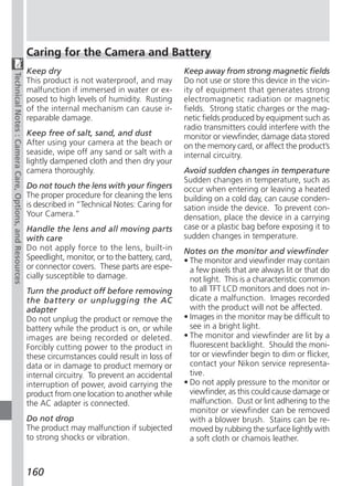 Caring for the Camera and Battery
                                                        Keep dry                                        Keep away from strong magnetic fields
Technical Notes : Camera Care, Options, and Resources




                                                        This product is not waterproof, and may         Do not use or store this device in the vicin-
                                                        malfunction if immersed in water or ex-         ity of equipment that generates strong
                                                        posed to high levels of humidity. Rusting       electromagnetic radiation or magnetic
                                                        of the internal mechanism can cause ir-         fields. Strong static charges or the mag-
                                                        reparable damage.                               netic fields produced by equipment such as
                                                                                                        radio transmitters could interfere with the
                                                        Keep free of salt, sand, and dust               monitor or viewfinder, damage data stored
                                                        After using your camera at the beach or         on the memory card, or affect the product’s
                                                        seaside, wipe off any sand or salt with a       internal circuitry.
                                                        lightly dampened cloth and then dry your
                                                        camera thoroughly.                              Avoid sudden changes in temperature
                                                                                                        Sudden changes in temperature, such as
                                                        Do not touch the lens with your fingers         occur when entering or leaving a heated
                                                        The proper procedure for cleaning the lens      building on a cold day, can cause conden-
                                                        is described in “Technical Notes: Caring for    sation inside the device. To prevent con-
                                                        Your Camera.”                                   densation, place the device in a carrying
                                                        Handle the lens and all moving parts            case or a plastic bag before exposing it to
                                                        with care                                       sudden changes in temperature.
                                                        Do not apply force to the lens, built-in        Notes on the monitor and viewfinder
                                                        Speedlight, monitor, or to the battery, card,   • The monitor and viewfinder may contain
                                                        or connector covers. These parts are espe-        a few pixels that are always lit or that do
                                                        cially susceptible to damage.                     not light. This is a characteristic common
                                                        Turn the product off before removing              to all TFT LCD monitors and does not in-
                                                        the battery or unplugging the AC                  dicate a malfunction. Images recorded
                                                        adapter                                           with the product will not be affected.
                                                        Do not unplug the product or remove the         • Images in the monitor may be difficult to
                                                        battery while the product is on, or while         see in a bright light.
                                                        images are being recorded or deleted.           • The monitor and viewfinder are lit by a
                                                        Forcibly cutting power to the product in          fluorescent backlight. Should the moni-
                                                        these circumstances could result in loss of       tor or viewfinder begin to dim or flicker,
                                                        data or in damage to product memory or            contact your Nikon service representa-
                                                        internal circuitry. To prevent an accidental      tive.
                                                        interruption of power, avoid carrying the       • Do not apply pressure to the monitor or
                                                        product from one location to another while        viewfinder, as this could cause damage or
                                                        the AC adapter is connected.                      malfunction. Dust or lint adhering to the
                                                                                                          monitor or viewfinder can be removed
                                                        Do not drop                                       with a blower brush. Stains can be re-
                                                        The product may malfunction if subjected          moved by rubbing the surface lightly with
                                                        to strong shocks or vibration.                    a soft cloth or chamois leather.



                                                        160
 