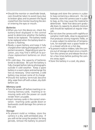 • Should the monitor or viewfinder break,          leakage and store the camera in a plas-
  care should be taken to avoid injury due         tic bag containing a desiccant. Do not,
  to broken glass and to prevent the liquid        however, store the camera case in a plas-




                                                                                                Technical Notes : Camera Care, Options, and Resources
  crystal from the monitor touching the skin       tic bag, as this may cause the material to
  or entering the eyes or mouth.                   deteriorate. Note that desiccant gradu-
                                                   ally loses its capacity to absorb moisture
Batteries                                          and should be replaced at regular inter-
• When you turn the device on, check the           vals.
  battery-level displayed in the control         • Do not store the camera with naphtha or
  panel to determine whether the battery           camphor moth balls, close to equipment
  needs to be replaced. The battery needs          that produces strong magnetic fields, or
  to be replaced when the battery-level in-        in areas subject to extremes of tempera-
  dicator is flashing.                             ture, for example near a space heater or
• Ready a spare battery and keep it fully          in a closed vehicle on a hot day.
  charged when taking photographs on im-         • To prevent mold or mildew, take the cam-
  portant occasions. Depending on your lo-         era out of storage at least once a month.
  cation, you may find it difficult to pur-        Turn the camera on and release the shut-
  chase replacement batteries on short             ter a few times before putting the cam-
  notice.                                          era away again.
• On cold days, the capacity of batteries        • Store the battery in a cool, dry place.
  tends to decrease. Be sure the battery is
  fully charged before taking photographs
  outside in cold weather. Keep a spare
  battery in a warm place and exchange the
  two as necessary. Once warmed, a cold
  battery may recover some of its charge.
• Should the battery terminals become
  dirty, wipe them off with a clean, dry cloth
  before use.
Memory cards
• Turn the power off before inserting or re-
  moving memory cards. Inserting or re-
  moving cards with the power on could
  render them unusable.
• Insert memory cards in the correct orien-
  tation. Inserting cards upside down or
  backwards could damage the camera or
  the card.
Storage
• To prevent mold or mildew, store the
  camera in a dry, well-ventilated area. If
  you will not be using the product for long
  periods, remove the battery to prevent

                                                                                       161
 