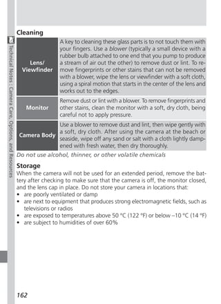 Cleaning
                                                                         A key to cleaning these glass parts is to not touch them with
Technical Notes : Camera Care, Options, and Resources




                                                                         your fingers. Use a blower (typically a small device with a
                                                                         rubber bulb attached to one end that you pump to produce
                                                             Lens/       a stream of air out the other) to remove dust or lint. To re-
                                                          Viewfinder     move fingerprints or other stains that can not be removed
                                                                         with a blower, wipe the lens or viewfinder with a soft cloth,
                                                                         using a spiral motion that starts in the center of the lens and
                                                                         works out to the edges.
                                                                         Remove dust or lint with a blower. To remove fingerprints and
                                                           Monitor       other stains, clean the monitor with a soft, dry cloth, being
                                                                         careful not to apply pressure.
                                                                     Use a blower to remove dust and lint, then wipe gently with
                                                                     a soft, dry cloth. After using the camera at the beach or
                                                         Camera Body
                                                                     seaside, wipe off any sand or salt with a cloth lightly damp-
                                                                     ened with fresh water, then dry thoroughly.
                                                        Do not use alcohol, thinner, or other volatile chemicals
                                                        Storage
                                                        When the camera will not be used for an extended period, remove the bat-
                                                        tery after checking to make sure that the camera is off, the monitor closed,
                                                        and the lens cap in place. Do not store your camera in locations that:
                                                        • are poorly ventilated or damp
                                                        • are next to equipment that produces strong electromagnetic fields, such as
                                                           televisions or radios
                                                        • are exposed to temperatures above 50 °C (122 °F) or below –10 °C (14 °F)
                                                        • are subject to humidities of over 60%




                                                        162
 