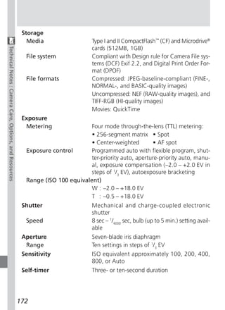 Storage
                                                           Media                   Type I and II CompactFlash™ (CF) and Microdrive®
                                                                                   cards (512MB, 1GB)
Technical Notes : Camera Care, Options, and Resources




                                                          File system              Compliant with Design rule for Camera File sys-
                                                                                   tems (DCF) Exif 2.2, and Digital Print Order For-
                                                                                   mat (DPOF)
                                                          File formats             Compressed: JPEG-baseline-compliant (FINE-,
                                                                                   NORMAL-, and BASIC-quality images)
                                                                                   Uncompressed: NEF (RAW-quality images), and
                                                                                   TIFF-RGB (HI-quality images)
                                                                                   Movies: QuickTime
                                                         Exposure
                                                          Metering               Four mode through-the-lens (TTL) metering:
                                                                                 • 256-segment matrix • Spot
                                                                                 • Center-weighted        • AF spot
                                                          Exposure control       Programmed auto with flexible program, shut-
                                                                                 ter-priority auto, aperture-priority auto, manu-
                                                                                 al, exposure compensation (–2.0 – +2.0 EV in
                                                                                 steps of 1/3 EV), autoexposure bracketing
                                                          Range (ISO 100 equivalent)
                                                                                 W : –2.0 – +18.0 EV
                                                                                 T : –0.5 – +18.0 EV
                                                         Shutter                   Mechanical and charge-coupled electronic
                                                                                   shutter
                                                          Speed                    8 sec – 1/4000 sec, bulb (up to 5 min.) setting avail-
                                                                                   able
                                                         Aperture                  Seven-blade iris diaphragm
                                                          Range                    Ten settings in steps of 1/3 EV
                                                         Sensitivity               ISO equivalent approximately 100, 200, 400,
                                                                                   800, or Auto
                                                         Self-timer                Three- or ten-second duration




                                                        172
 