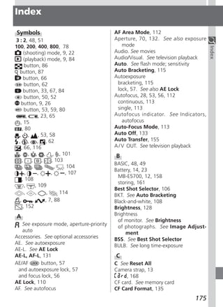 Index

 Symbols                                  AF Area Mode, 112
3 : 2, 48, 51                             Aperture, 70, 132. See also exposure
100, 200, 400, 800, 78                        mode




                                                                                  Index
     (shooting) mode, 9, 22               Audio. See movies
      (playback) mode, 9, 84              Audio/Visual. See television playback
      button, 86                          Auto. See flash mode; sensitivity
  button, 87                              Auto Bracketing, 115
     button, 66                           Autoexposure
      button, 62                           bracketing, 115
     button, 33, 67, 84                    lock, 57. See also AE Lock
      button, 50, 52                      Autofocus, 28, 53, 56, 112
   button, 9, 26                           continuous, 113
      button, 53, 59, 80                   single, 113
        ,     , 23, 65                    Autofocus indicator. See Indicators,
   , 15                                       autofocus
    , 80                                  Auto-Focus Mode, 113
  , ,         , 53, 58                    Auto Off, 133
 , ,          , , 62                      Auto Transfer, 155
   , 66, 116                              A / V OUT. See television playback
  , , , , , , 101                         B
    ,     ,     ,    , 103
                                          BASIC, 48, 49
    ,     ,     ,      ,   , 104
                                          Battery, 14, 23
       ,      ,      ,      , 107
                                            MB-E5700, 12, 158
    , 108
                                            storing, 161
      ,     , 109
                                          Best Shot Selector, 106
      ,     ,      ,     114
                                          BKT. See Auto Bracketing
  ,       ,       , 7, 88                 Black-and-white, 108
    , 152                                 Brightness, 128
 A                                        Brightness
                                            of monitor. See Brightness
   See exposure mode, aperture-priority     of photographs. See Image Adjust-
   auto                                        ment
Accessories. See optional accessories     BSS. See Best Shot Selector
AE. See autoexposure                      BULB. See long time-exposure
AE-L. See AE Lock
AE-L, AF-L, 131                           C
AE/AF       button, 57                    C See Reset All
 and autoexposure lock, 57                Camera strap, 13
 and focus lock, 56                            , 168
AE Lock, 110                              CF card. See memory card
AF. See autofocus                         CF Card Format, 135
                                                                          175
 