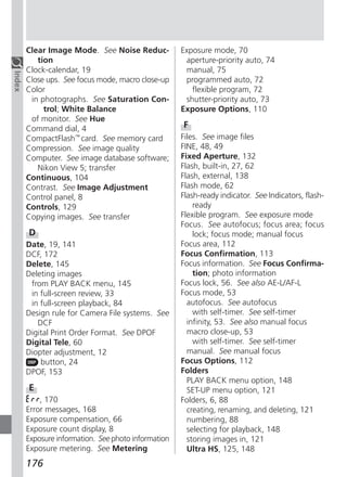 Clear Image Mode. See Noise Reduc-            Exposure mode, 70
           tion                                        aperture-priority auto, 74
        Clock-calendar, 19                             manual, 75
Index




        Close ups. See focus mode, macro close-up      programmed auto, 72
        Color                                            flexible program, 72
         in photographs. See Saturation Con-           shutter-priority auto, 73
             trol; White Balance                      Exposure Options, 110
         of monitor. See Hue
        Command dial, 4                               F
        CompactFlash™ card. See memory card           Files. See image files
        Compression. See image quality                FINE, 48, 49
        Computer. See image database software;        Fixed Aperture, 132
           Nikon View 5; transfer                     Flash, built-in, 27, 62
        Continuous, 104                               Flash, external, 138
        Contrast. See Image Adjustment                Flash mode, 62
        Control panel, 8                              Flash-ready indicator. See Indicators, flash-
        Controls, 129                                     ready
        Copying images. See transfer                  Flexible program. See exposure mode
                                                      Focus. See autofocus; focus area; focus
        D                                                 lock; focus mode; manual focus
        Date, 19, 141                                 Focus area, 112
        DCF, 172                                      Focus Confirmation, 113
        Delete, 145                                   Focus information. See Focus Confirma-
        Deleting images                                   tion; photo information
         from PLAY BACK menu, 145                     Focus lock, 56. See also AE-L/AF-L
         in full-screen review, 33                    Focus mode, 53
         in full-screen playback, 84                    autofocus. See autofocus
        Design rule for Camera File systems. See          with self-timer. See self-timer
           DCF                                          infinity, 53. See also manual focus
        Digital Print Order Format. See DPOF            macro close-up, 53
        Digital Tele, 60                                  with self-timer. See self-timer
        Diopter adjustment, 12                          manual. See manual focus
            button, 24                                Focus Options, 112
        DPOF, 153                                     Folders
                                                        PLAY BACK menu option, 148
        E                                               SET-UP menu option, 121
            , 170                                     Folders, 6, 88
        Error messages, 168                             creating, renaming, and deleting, 121
        Exposure compensation, 66                       numbering, 88
        Exposure count display, 8                       selecting for playback, 148
        Exposure information. See photo information     storing images in, 121
        Exposure metering. See Metering                 Ultra HS, 125, 148
        176
 