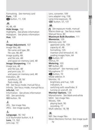 Formatting. See memory card              Lens, converter, 109
Func., 130                               Lens adapter ring, 158
    button, 11, 130                      Long time-exposure, 76




                                                                                    Index
                                              button, 57, 131
H
HI, 48, 49                               M
Hide Image, 152                           . See exposure mode, manual
Highlights. See photo information        Macro close-up. See focus mode
Histogram. See photo information         Manual focus, 80
Hue, 128                                 Maximum Bulb Duration, 111
                                         Memorize, 129
I                                        Memory card, 161
Image Adjustment, 107                     approved cards, 159
Image files, 88                           capacity of, 48
  file name and type, 88                  formatting, 135
  file size, 48, 89                       insertion and removal of, 16
Image quality, 48                         reading images from, 44
  and file size, 48                          button, 97
  and space on memory card, 48           Menus, 91
Image Sharpening, 114                    Metering, 103
Image size, 48                           MF button, 80
  and file size, 48                      Microdrive®. See memory card
  and print size, 51                     Microphone 77
  and space on memory card, 48               button, 70
Indicators, 28                           Mode selector, 9
  autofocus, 28, 56                      Monitor, 10
  flash-ready, 28                         brightness and hue, 128
INF. See focus mode; manual focus         indicators, 6
Infinity. See focus mode; manual focus    switching with viewfinder, 9
info.txt, 141                             turning on and off, 24
Information. See photo information       Monitor Options, 126
ISO. See sensitivity                     Monochrome. See black-and-white
ISO button, 78                           MOV. See image files
                                         Movies, 104
J
                                          playing back, 90
JPG. See image files                      recording, 77
JPEG. See image quality                  Multi selector, 18, 98
L
                                         N
Language, 18, 142
                                         NEF. See image files
LCD illuminator button, 4, 8
                                         Nikon Electronic Format. See image qual-
Lens, 13, 162
                                            ity
Lens cap, 13
                                                                            177
 