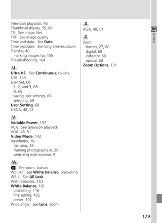 Television playback, 46                 X
Thumbnail display, 35, 86               XGA, 48, 51
TIF. See image files




                                                                  Index
TIFF. See image quality                 Z
Time and date. See Date                 Zoom
Time exposure. See long time-exposure    button, 27, 60
Transfer, 40                             digital, 60
  marking images for, 155                indicator, 60
Troubleshooting, 164                     optical, 60
                                        Zoom Options, 131
U
Ultra HS. See Continuous; folders
USB, 143.
User Set, 68
 1, 2, and 3, 68
 A, 68
 saving user settings, 68
 selecting, 69
User Setting, 68
UXGA, 48, 51
V
Variable Power, 137
VCR. See television playback
VGA, 48, 51
Video Mode, 142
Viewfinder, 10
 focusing, 28
 framing photographs in, 26
 switching with monitor, 9
W
   . See zoom, button
WB BKT. See White Balance, bracketing
WB-L. See AE Lock
Web resources, 163
White Balance, 101
 bracketing, 116
 fine tuning, 102
 preset, 102
Wide angle. See Lens; zoom


                                                            179
 