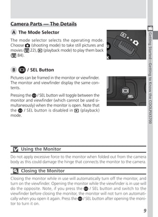 Camera Parts — The Details
A The Mode Selector




                                                                                  Getting Started—Getting to Know the COOLPIX5700
The mode selector selects the operating mode.
Choose    (shooting mode) to take still pictures and
movies ( 22),    (playback mode) to play them back
( 84).


 B       / SEL Button
Pictures can be framed in the monitor or viewfinder.
The monitor and viewfinder display the same con-
tents.
Pressing the / SEL button will toggle between the
monitor and viewfinder (which cannot be used si-
multaneously) when the monitor is open. Note that
the     / SEL button is disabled in    (playback)
mode.




      Using the Monitor
Do not apply excessive force to the monitor when folded out from the camera
body as this could damage the hinge that connects the monitor to the camera.

      Closing the Monitor
Closing the monitor while in use will automatically turn off the monitor, and
turn on the viewfinder. Opening the monitor while the viewfinder is in use will
do the opposite. Note, if you press the      / SEL button and switch to the
viewfinder before closing the monitor, the monitor will not turn on automati-
cally when you open it again. Press the  / SEL button after opening the moni-
tor to turn it on.
                                                                             9
 