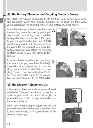 F The Battery-Chamber and Coupling Contacts Covers
                                                  The COOLPIX5700 can be equipped with the MB-E5700 battery pack (avail-
Getting Started—Getting to Know the COOLPIX5700




                                                  able separately) which takes six LR6 (AA) batteries. To attach the MB-E5700,
                                                  you must remove the coupling contacts and battery-chamber covers.
                                                  Open the battery-chamber cover. Remove
                                                  the coupling contacts cover by pushing it       A
                                                  down at A- and sliding it out. Hold the
                                                  battery-chamber cover at about 45°, gen-
                                                  tly pull the cover in the direction of A-
                                                  until the peg at A- pulls free and remove
                                                  the cover. Do not attempt to remove the
                                                  battery-chamber cover before the coupling
                                                  contacts cover or you may damage the
                                                  camera.
                                                  To replace the battery-chamber cover, insert
                                                  the cover’s right peg into the hole at B- ,     B
                                                  then slide the left peg (closest to the cou-
                                                  pling contacts) into its slot. Slide the cou-
                                                  pling contacts cover back into place (B- ).
                                                  For more information, refer to the instruc-
                                                  tion manual included with the MB-E5700.

                                                  G The Diopter Adjustment Dial
                                                  If the view in the viewfinder appears blurred,
                                                  viewfinder focus can be adjusted using the di-
                                                  opter adjustment dial. Look through the
                                                  viewfinder, and rotate the adjustment dial until
                                                  the view is in focus.
                                                  When operating the diopter adjustment dial with
                                                  your eye to the viewfinder, care should be taken
                                                  to avoid accidentally putting your fingers or fin-
                                                  gernails in your eye.



                                                  12
 