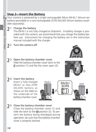 Step 2—Insert the Battery
                              Your camera is powered by a single rechargeable Nikon EN-EL1 lithium-ion
                              battery (provided) or a non-rechargeable 2CR5 (DL245) lithium battery (avail-
Getting Started—First Steps




                              able separately).

                              2.1   Charge the battery
                                    The EN-EL1 is not fully charged at shipment. A battery charger is pro-
                                    vided with the camera; we recommend that you charge the battery be-
                                    fore use. Instructions for charging the battery are in the instruction
                                    manual included with the charger.

                              2.2   Turn the camera off




                              2.3   Open the battery-chamber cover
                                    Slide the battery-chamber cover latch to the
                                       position (1) and flip the cover open (2).




                              2.4   Insert the battery
                                    Insert a fully-charged
                                    EN-EL1 or new 2CR5
                                    (DL245) battery as
                                    shown on the label on
                                    the underside of the
                                    battery-chamber cover.


                              2.5   Close the battery-chamber cover
                                    Close the battery-chamber cover (1) and
                                    slide the latch to the   position (2). To pre-
                                    vent the battery being dislodged during
                                    operation, be sure that the battery-chamber
                                    cover is properly latched.

                              14
 