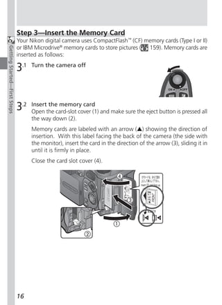 Step 3—Insert the Memory Card
                              Your Nikon digital camera uses CompactFlash™ (CF) memory cards (Type I or II)
                              or IBM Microdrive® memory cards to store pictures ( 159). Memory cards are
Getting Started—First Steps




                              inserted as follows:

                              3.1   Turn the camera off




                              3.2   Insert the memory card
                                    Open the card-slot cover (1) and make sure the eject button is pressed all
                                    the way down (2).
                                    Memory cards are labeled with an arrow (v) showing the direction of
                                    insertion. With this label facing the back of the camera (the side with
                                    the monitor), insert the card in the direction of the arrow (3), sliding it in
                                    until it is firmly in place.
                                    Close the card slot cover (4).




                              16
 
