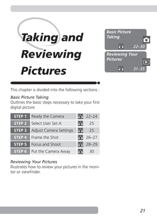 Basic Picture
      Taking and                                        Taking

                                                                        22–30

      Reviewing                                         Reviewing Your
                                                        Pictures


      Pictures                                                          31–35



This chapter is divided into the following sections :
Basic Picture Taking
Outlines the basic steps necessary to take your first
digital picture.

  STEP 1    Ready the Camera                22–24
  STEP 2    Select User Set A                 25
  STEP 3    Adjust Camera Settings            25
  STEP 4    Frame the Shot                  26–27
  STEP 5    Focus and Shoot                 28–29
  STEP 6    Put the Camera Away               30

Reviewing Your Pictures
Illustrates how to review your pictures in the moni-
tor or viewfinder.




                                                                           21
 
