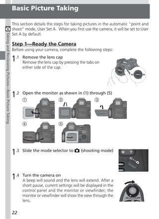 Basic Picture Taking

                                                     This section details the steps for taking pictures in the automatic “point and
                                                     shoot” mode, User Set A. When you first use the camera, it will be set to User
                                                     Set A by default.
Taking and Reviewing Pictures—Basic Picture Taking




                                                     Step 1—Ready the Camera
                                                     Before using your camera, complete the following steps:

                                                     1.1   Remove the lens cap
                                                           Remove the lens cap by pressing the tabs on
                                                           either side of the cap.




                                                     1.2   Open the monitor as shown in (1) through (5)




                                                     1.3   Slide the mode selector to        (shooting mode)




                                                     1.4   Turn the camera on
                                                           A beep will sound and the lens will extend. After a
                                                           short pause, current settings will be displayed in the
                                                           control panel and the monitor or viewfinder; the
                                                           monitor or viewfinder will show the view through the
                                                           lens.

                                                     22
 