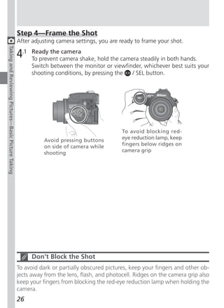 Step 4—Frame the Shot
                                                     After adjusting camera settings, you are ready to frame your shot.
Taking and Reviewing Pictures—Basic Picture Taking




                                                     4.1   Ready the camera
                                                           To prevent camera shake, hold the camera steadily in both hands.
                                                           Switch between the monitor or viewfinder, whichever best suits your
                                                           shooting conditions, by pressing the  / SEL button.




                                                                                               To avoid blocking red-
                                                                Avoid pressing buttons         eye reduction lamp, keep
                                                                on side of camera while        fingers below ridges on
                                                                shooting                       camera grip




                                                           Don’t Block the Shot
                                                     To avoid dark or partially obscured pictures, keep your fingers and other ob-
                                                     jects away from the lens, flash, and photocell. Ridges on the camera grip also
                                                     keep your fingers from blocking the red-eye reduction lamp when holding the
                                                     camera.
                                                     26
 
