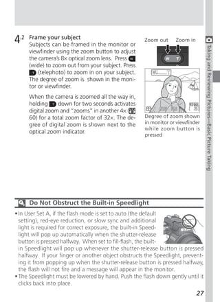 4.2   Frame your subject
      Subjects can be framed in the monitor or
                                                     Zoom out     Zoom in




                                                                                 Taking and Reviewing Pictures—Basic Picture Taking
      viewfinder using the zoom button to adjust
      the camera’s 8× optical zoom lens. Press
      (wide) to zoom out from your subject. Press
          (telephoto) to zoom in on your subject.
      The degree of zoom is shown in the moni-
      tor or viewfinder.
      When the camera is zoomed all the way in,
      holding     down for two seconds activates
      digital zoom and “zooms” in another 4× (
      60) for a total zoom factor of 32×. The de-    Degree of zoom shown
      gree of digital zoom is shown next to the      in monitor or viewfinder
                                                     while zoom button is
      optical zoom indicator.
                                                     pressed




      Do Not Obstruct the Built-in Speedlight
• In User Set A, if the flash mode is set to auto (the default
  setting), red-eye reduction, or slow sync and additional
  light is required for correct exposure, the built-in Speed-
  light will pop up automatically when the shutter-release
  button is pressed halfway. When set to fill-flash, the built-
  in Speedlight will pop up whenever the shutter-release button is pressed
  halfway. If your finger or another object obstructs the Speedlight, prevent-
  ing it from popping up when the shutter-release button is pressed halfway,
  the flash will not fire and a message will appear in the monitor.
• The Speedlight must be lowered by hand. Push the flash down gently until it
  clicks back into place.
                                                                            27
 