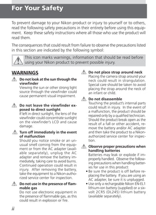 For Your Safety

To prevent damage to your Nikon product or injury to yourself or to others,
read the following safety precautions in their entirety before using this equip-
ment. Keep these safety instructions where all those who use the product will
read them.
The consequences that could result from failure to observe the precautions listed
in this section are indicated by the following symbol:
        This icon marks warnings, information that should be read before
        using your Nikon product to prevent possible injury.

WARNINGS                                            Do not place strap around neck
                                                    Placing the camera strap around your
     Do not look at the sun through the             neck could result in strangulation.
     viewfinder                                     Special care should be taken to avoid
     Viewing the sun or other strong light          placing the strap around the neck of
     source through the viewfinder could            an infant or child.
     cause permanent visual impairment.
                                                    Do not disassemble
                                                    Touching the product’s internal parts
     Do not leave the viewfinder ex-
                                                    could result in injury. In the event of
     posed to direct sunlight
                                                    a malfunction, the product should be
     If left in direct sunlight, the lens of the
                                                    repaired only by a qualified technician.
     viewfinder could concentrate sunlight
                                                    Should the product break open as the
     on the viewfinder’s LCD and cause
                                                    result of a fall or other accident, re-
     damage.
                                                    move the battery and/or AC adapter
     Turn off immediately in the event              and then take the product to a Nikon-
     of malfunction                                 authorized service center for inspec-
     Should you notice smoke or an un-              tion.
     usual smell coming from the equip-              Observe proper precautions when
     ment or from the AC adapter (avail-             handling batteries
     able separately), unplug the AC                 Batteries may leak or explode if im-
     adapter and remove the battery im-              properly handled. Observe the follow-
     mediately, taking care to avoid burns.          ing precautions when handling batter-
     Continued operation could result in             ies for use in this product:
     injury. After removing the battery,           • Be sure the product is off before re-
     take the equipment to a Nikon-autho-            placing the battery. If you are using an
     rized service center for inspection.            AC adapter, be sure it is unplugged.
     Do not use in the presence of flam-           • Use only a rechargeable Nikon EN-EL1
     mable gas                                       lithium-ion battery (supplied) or a six-
     Do not use electronic equipment in              volt 2CR5 (DL245) lithium battery
     the presence of flammable gas, as this          (available separately).
     could result in explosion or fire.

ii
 