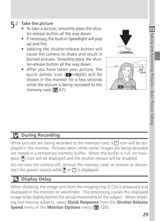 5.2   Take the picture
      • To take a picture, smoothly press the shut-
        ter-release button all the way down.




                                                                                    Taking and Reviewing Pictures—Basic Picture Taking
      • If necessary, the built-in Speedlight will pop
        up and fire.
      • Jabbing the shutter-release button will
        cause the camera to shake and result in
        blurred pictures. Smoothly press the shut-
        ter-release button all the way down.
      • After you have taken your picture, the
        quick delete icon (                 ) will be
        shown in the monitor for a few seconds
        while the picture is being recorded to the
        memory card ( 67).




      During Recording
While pictures are being recorded to the memory card, a         icon will be dis-
played in the monitor. Pictures taken while earlier images are being recorded
are stored in a temporary memory buffer. When the buffer is full, an hour-
glass ( ) icon will be displayed and the shutter release will be disabled.
Do not turn the camera off, remove the memory card, or remove or discon-
nect the power source while or     is displayed.

      Display Delay
When shooting, the image sent from the imaging chip (CCD) is processed and
displayed in the monitor or viewfinder. This processing causes the displayed
image to be slightly behind the actual movements of the subject. When shoot-
ing fast moving subjects, select Quick Response from the Shutter Release
Speed menu in the Monitor Options menu ( 126).
                                                                              29
 