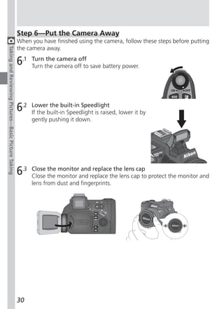 Step 6—Put the Camera Away
                                                     When you have finished using the camera, follow these steps before putting
                                                     the camera away.
Taking and Reviewing Pictures—Basic Picture Taking




                                                     6.1   Turn the camera off
                                                           Turn the camera off to save battery power.




                                                     6.2   Lower the built-in Speedlight
                                                           If the built-in Speedlight is raised, lower it by
                                                           gently pushing it down.




                                                     6.3   Close the monitor and replace the lens cap
                                                           Close the monitor and replace the lens cap to protect the monitor and
                                                           lens from dust and fingerprints.




                                                     30
 