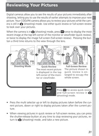 Reviewing Your Pictures

Digital cameras allow you to see the results of your pictures immediately after
shooting, letting you to use the results of earlier attempts to improve your next
picture. Your COOLPIX camera allows you to review your pictures while the cam-




                                                                                    Taking and Reviewing Pictures—Reviewing Your Pictures
era is still in  (shooting) mode. Use either quick review or full-screen review
to look over your pictures.
When the camera is in      (shooting) mode, press        once to display the most
recent image at the top left corner of the monitor or viewfinder (quick review),
or twice to display the image full screen (full-screen review). Pressing the but-
ton a third time returns to the view through the lens.




       Shooting Mode              Quick Review           Full-Screen Review
                            The most recent picture    The picture shown in
                            is displayed in the top    quick review is en-
                            left corner of the moni-   larged to occupy the
                            tor or viewfinder.         whole screen.




                                               Press    to access quick review
                                               and full-screen review in
                                               (shooting) mode.

• Press the multi selector up or left to display pictures taken before the cur-
  rent picture, down or right to display pictures taken after the current pic-
  ture.
• When viewing pictures in quick review or full-screen review, you can press
  the shutter-release button at any time to stop reviewing your pictures, re-
  turn to    (shooting) mode, and take a new picture.



                                                                              31
 