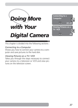 Connecting to a
      Doing More                                        Computer

                                                                       38–45

      with Your                                         Viewing Pictures on a
                                                        TV / VCR


      Digital Camera                                                       46



This chapter is divided into the following sections :
Connecting to a Computer
Shows you how to connect your camera to a com-
puter and save pictures to the hard disk.
Viewing Pictures on a TV / VCR
Takes you through the steps necessary to connect
your camera to a television or VCR and view pic-
tures on the television screen.




                                                                           37
 
