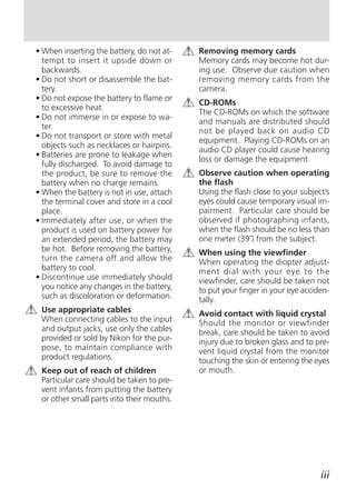 • When inserting the battery, do not at-   Removing memory cards
  tempt to insert it upside down or        Memory cards may become hot dur-
  backwards.                               ing use. Observe due caution when
• Do not short or disassemble the bat-     removing memory cards from the
  tery.                                    camera.
• Do not expose the battery to flame or
                                           CD-ROMs
  to excessive heat.
                                           The CD-ROMs on which the software
• Do not immerse in or expose to wa-
                                           and manuals are distributed should
  ter.
                                           not be played back on audio CD
• Do not transport or store with metal
                                           equipment. Playing CD-ROMs on an
  objects such as necklaces or hairpins.
                                           audio CD player could cause hearing
• Batteries are prone to leakage when
                                           loss or damage the equipment.
  fully discharged. To avoid damage to
  the product, be sure to remove the       Observe caution when operating
  battery when no charge remains.          the flash
• When the battery is not in use, attach   Using the flash close to your subject’s
  the terminal cover and store in a cool   eyes could cause temporary visual im-
  place.                                   pairment. Particular care should be
• Immediately after use, or when the       observed if photographing infants,
  product is used on battery power for     when the flash should be no less than
  an extended period, the battery may      one meter (39˝) from the subject.
  be hot. Before removing the battery,     When using the viewfinder
  turn the camera off and allow the        When operating the diopter adjust-
  battery to cool.                         ment dial with your eye to the
• Discontinue use immediately should       viewfinder, care should be taken not
  you notice any changes in the battery,   to put your finger in your eye acciden-
  such as discoloration or deformation.    tally.
 Use appropriate cables                    Avoid contact with liquid crystal
 When connecting cables to the input       Should the monitor or viewfinder
 and output jacks, use only the cables     break, care should be taken to avoid
 provided or sold by Nikon for the pur-    injury due to broken glass and to pre-
 pose, to maintain compliance with         vent liquid crystal from the monitor
 product regulations.                      touching the skin or entering the eyes
 Keep out of reach of children             or mouth.
 Particular care should be taken to pre-
 vent infants from putting the battery
 or other small parts into their mouths.




                                                                               iii
 