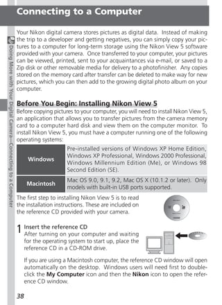 Connecting to a Computer

                                                               Your Nikon digital camera stores pictures as digital data. Instead of making
                                                               the trip to a developer and getting negatives, you can simply copy your pic-
                                                               tures to a computer for long-term storage using the Nikon View 5 software
Doing More with Your Digital Camera—Connecting to a Computer




                                                               provided with your camera. Once transferred to your computer, your pictures
                                                               can be viewed, printed, sent to your acquaintances via e-mail, or saved to a
                                                               Zip disk or other removable media for delivery to a photofinisher. Any copies
                                                               stored on the memory card after transfer can be deleted to make way for new
                                                               pictures, which you can then add to the growing digital photo album on your
                                                               computer.

                                                               Before You Begin: Installing Nikon View 5
                                                               Before copying pictures to your computer, you will need to install Nikon View 5,
                                                               an application that allows you to transfer pictures from the camera memory
                                                               card to a computer hard disk and view them on the computer monitor. To
                                                               install Nikon View 5, you must have a computer running one of the following
                                                               operating systems:
                                                                                     Pre-installed versions of Windows XP Home Edition,
                                                                                     Windows XP Professional, Windows 2000 Professional,
                                                                     Windows
                                                                                     Windows Millennium Edition (Me), or Windows 98
                                                                                     Second Edition (SE).
                                                                                     Mac OS 9.0, 9.1, 9.2, Mac OS X (10.1.2 or later). Only
                                                                     Macintosh
                                                                                     models with built-in USB ports supported.
                                                               The first step to installing Nikon View 5 is to read
                                                               the installation instructions. These are included on
                                                               the reference CD provided with your camera.


                                                               1 Insertturning on yourCD
                                                                 After
                                                                        the reference
                                                                                       computer and waiting
                                                                    for the operating system to start up, place the
                                                                    reference CD in a CD-ROM drive.

                                                                    If you are using a Macintosh computer, the reference CD window will open
                                                                    automatically on the desktop. Windows users will need first to double-
                                                                    click the My Computer icon and then the Nikon icon to open the refer-
                                                                    ence CD window.

                                                               38
 