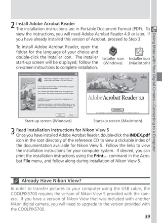 2 Install Adobe Acrobat Reader in Portable Document Format (PDF).
  The installation instructions are                                      To
  view the instructions, you will need Adobe Acrobat Reader 4.0 or later. If




                                                                                   Doing More with Your Digital Camera—Connecting to a Computer
  you have already installed this version of Acrobat, proceed to Step 3.
  To install Adobe Acrobat Reader, open the
  folder for the language of your choice and
  double-click the installer icon. The installer Installer icon   Installer icon
  start-up screen will be displayed; follow the (Windows)         (Macintosh)
  on-screen instructions to complete installation.




       Start-up screen (Windows)             Start-up screen (Macintosh)


3 Read you have installed Adobe Acrobat Reader, double-click the INDEX.pdf
  Once
        installation instructions for Nikon View 5

  icon in the root directory of the reference CD to view a clickable index of
  the documentation available for Nikon View 5. Follow the links to view
  the installation instructions for your computer system. If desired, you can
  print the installation instructions using the Print… command in the Acro-
  bat File menu, and follow along during installation of Nikon View 5.



     Already Have Nikon View?
In order to transfer pictures to your computer using the USB cable, the
COOLPIX5700 requires the version of Nikon View 5 provided with the cam-
era. If you have a version of Nikon View that was included with another
Nikon digital camera, you will need to upgrade to the version provided with
the COOLPIX5700.
                                                                            39
 