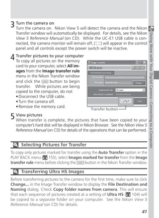 3 Turn the camera on. Nikon View 5 will detect the camera and the Nikon
  Turn
        the camera on

    Transfer window will automatically be displayed. For details, see the Nikon




                                                                                    Doing More with Your Digital Camera—Connecting to a Computer
    View 5 Reference Manual (on CD). While the UC-E1 USB cable is con-
    nected, the camera monitor will remain off,      will appear in the control
    panel and all controls except the power switch will be inactive.

4 Transferall picturesto your memory
  To copy
           pictures
                       on the
                              computer

    card to your computer, select All im-
    ages from the Image transfer rule
    menu in the Nikon Transfer window
    and click the     button to begin
    transfer. While pictures are being
    copied to the computer, do not:
    • Disconnect the USB cable.
    • Turn the camera off.
    • Remove the memory card.
                                               Transfer button

5   View pictures
    When transfer is complete, the pictures that have been copied to your
    computer’s hard disk will be displayed in Nikon Browser. See the Nikon View 5
    Reference Manual (on CD) for details of the operations that can be performed.


       Selecting Pictures for Transfer
To copy only pictures marked for transfer using the Auto Transfer option in the
PLAY BACK menu ( 155), select Images marked for transfer from the Image
transfer rule menu before clicking the      button in the Nikon Transfer window.

       Transferring Ultra HS Images
Before transferring pictures to the camera for the first time, make sure to click
Change... in the Image Transfer window to display the File Destination and
Naming dialog. Check Copy folder names from camera. This will ensure
that each sequence of pictures created at a setting of Ultra HS ( 104) will
be copied to a separate folder on your computer. See the Nikon View 5
Reference Manual (on CD) for details.
                                                                             41
 
