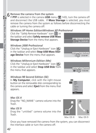 6 Removeselected in the camera USB menu (
                                                                 If PTP is
                                                                           the camera from the system
                                                                                                                143), turn the camera off
                                                                    and disconnect the USB cable. If Mass Storage is selected, you must
Doing More with Your Digital Camera—Connecting to a Computer




                                                                    remove the camera from the system as follows before disconnecting the
                                                                    cable or turning the camera off:
                                                                    Windows XP Home Edition/Windows XP Professional
                                                                    Click the “Safely Remove Hardware” icon ( ) in
                                                                    the taskbar and select Safely remove USB Mass
                                                                    Storage Device from the menu that appears.

                                                                    Windows 2000 Professional
                                                                    Click the “Unplug or Eject Hardware” icon ( )
                                                                    in the taskbar and select Stop USB Mass Stor-
                                                                    age Device from the menu that appears.

                                                                    Windows Millennium Edition (Me)
                                                                    Click the “Unplug or Eject Hardware” icon ( )
                                                                    in the taskbar and select Stop USB Disk from
                                                                    the menu that appears.

                                                                    Windows 98 Second Edition (SE)
                                                                    In My Computer, click with the right mouse
                                                                    button on the removable disk corresponding to
                                                                    the camera and select Eject from the menu that
                                                                    appears.


                                                                    Mac OS X
                                                                    Drag the “NO_NAME” camera volume into the
                                                                    Trash.
                                                                    Mac OS 9
                                                                    Drag the “untitled” camera volume into the
                                                                    Trash.
                                                                                                                     Mac OS X   Mac OS 9

                                                                    Once you have removed the camera from the system, you can disconnect
                                                                    the interface cable or turn the camera off.
                                                               42
 
