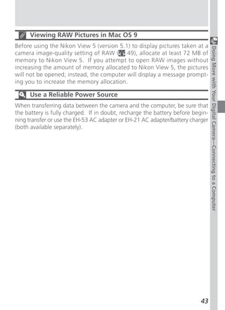Viewing RAW Pictures in Mac OS 9
Before using the Nikon View 5 (version 5.1) to display pictures taken at a




                                                                                Doing More with Your Digital Camera—Connecting to a Computer
camera image-quality setting of RAW ( 49), allocate at least 72 MB of
memory to Nikon View 5. If you attempt to open RAW images without
increasing the amount of memory allocated to Nikon View 5, the pictures
will not be opened; instead, the computer will display a message prompt-
ing you to increase the memory allocation.

     Use a Reliable Power Source
When transferring data between the camera and the computer, be sure that
the battery is fully charged. If in doubt, recharge the battery before begin-
ning transfer or use the EH-53 AC adapter or EH-21 AC adapter/battery charger
(both available separately).




                                                                          43
 