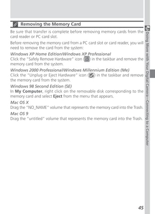Removing the Memory Card
Be sure that transfer is complete before removing memory cards from the




                                                                               Doing More with Your Digital Camera—Connecting to a Computer
card reader or PC card slot.
Before removing the memory card from a PC card slot or card reader, you will
need to remove the card from the system:
Windows XP Home Edition/Windows XP Professional
Click the “Safely Remove Hardware” icon ( ) in the taskbar and remove the
memory card from the system.
Windows 2000 Professional/Windows Millennium Edition (Me)
Click the “Unplug or Eject Hardware” icon ( ) in the taskbar and remove
the memory card from the system.
Windows 98 Second Edition (SE)
In My Computer, right click on the removable disk corresponding to the
memory card and select Eject from the menu that appears.
Mac OS X
Drag the “NO_NAME” volume that represents the memory card into the Trash.
Mac OS 9
Drag the “untitled” volume that represents the memory card into the Trash.




                                                                         45
 
