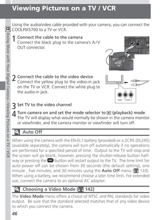 Viewing Pictures on a TV / VCR

                                                                     Using the audio/video cable provided with your camera, you can connect the
                                                                     COOLPIX5700 to a TV or VCR.
Doing More with Your Digital Camera—Viewing Pictures on a TV / VCR




                                                                     1 Connect the black plugthe the camera’s A / V
                                                                       Connect
                                                                               the cable to
                                                                                              to
                                                                                                 camera

                                                                          OUT connector.




                                                                     2 Connect the yellow to the video devicejack
                                                                       Connect
                                                                                the cable
                                                                                          plug to the video-in
                                                                          on the TV or VCR. Connect the white plug to
                                                                          the audio-in jack.


                                                                     3 Set TV to the video channel
                                                                     4 The TV will displayand set the mode selector to in(playback) mode
                                                                       Turn camera on
                                                                                           what would normally be shown the camera monitor
                                                                          or viewfinder, and the camera monitor or viewfinder will turn off.

                                                                            Auto Off
                                                                     When using the camera with the EN-EL1 battery (provided) or a 2CR5 (DL245)
                                                                     (available separately), the camera will turn off automatically if no operations
                                                                     are performed for a specified period of time. Output to the TV will stop and
                                                                     the screen will go blank, however, pressing the shutter-release button half-
                                                                     way or pressing the       button will restart output to the TV. The time limit for
                                                                     auto power off can be chosen from 30 seconds (the default setting), one
                                                                     minute , five minutes, and 30 minutes using the Auto Off menu ( 133).
                                                                     When using a battery, we recommend choose a later time limit. For extended
                                                                     use, connect the camera to an optional AC adapter.

                                                                            Choosing a Video Mode (             142)
                                                                     The Video Mode menu offers a choice of NTSC and PAL standards for video
                                                                     output. Be sure that the standard selected matches that of any video device
                                                                     to which you connect the camera.
                                                                     46
 