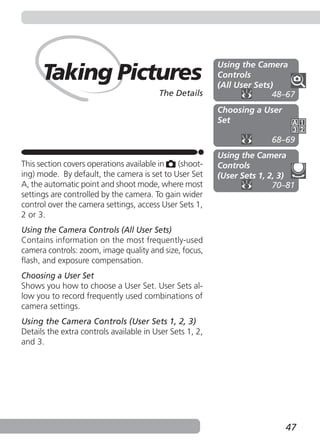 Using the Camera
      Taking Pictures                                     Controls
                                                          (All User Sets)
                                         The Details                     48–67
                                                          Choosing a User
                                                          Set

                                                                        68–69
                                                          Using the Camera
This section covers operations available in  (shoot-      Controls
ing) mode. By default, the camera is set to User Set      (User Sets 1, 2, 3)
A, the automatic point and shoot mode, where most                        70–81
settings are controlled by the camera. To gain wider
control over the camera settings, access User Sets 1,
2 or 3.
Using the Camera Controls (All User Sets)
Contains information on the most frequently-used
camera controls: zoom, image quality and size, focus,
flash, and exposure compensation.
Choosing a User Set
Shows you how to choose a User Set. User Sets al-
low you to record frequently used combinations of
camera settings.
Using the Camera Controls (User Sets 1, 2, 3)
Details the extra controls available in User Sets 1, 2,
and 3.




                                                                            47
 