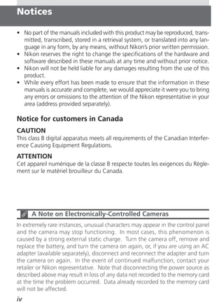 Notices

• No part of the manuals included with this product may be reproduced, trans-
  mitted, transcribed, stored in a retrieval system, or translated into any lan-
  guage in any form, by any means, without Nikon’s prior written permission.
• Nikon reserves the right to change the specifications of the hardware and
  software described in these manuals at any time and without prior notice.
• Nikon will not be held liable for any damages resulting from the use of this
  product.
• While every effort has been made to ensure that the information in these
  manuals is accurate and complete, we would appreciate it were you to bring
  any errors or omissions to the attention of the Nikon representative in your
  area (address provided separately).

Notice for customers in Canada
CAUTION
This class B digital apparatus meets all requirements of the Canadian Interfer-
ence Causing Equipment Regulations.
ATTENTION
Cet appareil numérique de la classe B respecte toutes les exigences du Règle-
ment sur le matériel brouilleur du Canada.




      A Note on Electronically-Controlled Cameras
In extremely rare instances, unusual characters may appear in the control panel
and the camera may stop functioning. In most cases, this phenomenon is
caused by a strong external static charge. Turn the camera off, remove and
replace the battery, and turn the camera on again, or, if you are using an AC
adapter (available separately), disconnect and reconnect the adapter and turn
the camera on again. In the event of continued malfunction, contact your
retailer or Nikon representative. Note that disconnecting the power source as
described above may result in loss of any data not recorded to the memory card
at the time the problem occurred. Data already recorded to the memory card
will not be affected.
iv
 