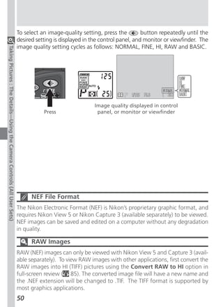 To select an image-quality setting, press the         button repeatedly until the
                                                                          desired setting is displayed in the control panel, and monitor or viewfinder. The
                                                                          image quality setting cycles as follows: NORMAL, FINE, HI, RAW and BASIC.
Taking Pictures : The Details—Using the Camera Controls (All User Sets)




                                                                                                          Image quality displayed in control
                                                                                     Press                 panel, or monitor or viewfinder




                                                                                NEF File Format
                                                                          The Nikon Electronic Format (NEF) is Nikon’s proprietary graphic format, and
                                                                          requires Nikon View 5 or Nikon Capture 3 (available separately) to be viewed.
                                                                          NEF images can be saved and edited on a computer without any degradation
                                                                          in quality.

                                                                                RAW Images
                                                                          RAW (NEF) images can only be viewed with Nikon View 5 and Capture 3 (avail-
                                                                          able separately). To view RAW images with other applications, first convert the
                                                                          RAW images into HI (TIFF) pictures using the Convert RAW to HI option in
                                                                          full-screen review ( 85). The converted image file will have a new name and
                                                                          the .NEF extension will be changed to .TIF. The TIFF format is supported by
                                                                          most graphics applications.
                                                                          50
 