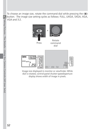To choose an image size, rotate the command dial while pressing the
                                                                          button. The image size setting cycles as follows: FULL, UXGA, SXGA, XGA,
                                                                          VGA and 3:2.
Taking Pictures : The Details—Using the Camera Controls (All User Sets)




                                                                                                                 +



                                                                                                                      Rotate
                                                                                                      Press          command
                                                                                                                       dial




                                                                                       Image size displayed in monitor or viewfinder. While
                                                                                        dial is rotated, control-panel shutter-speed/aperture
                                                                                                display shows width of image in pixels.




                                                                          52
 