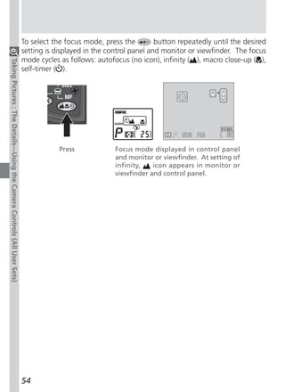 To select the focus mode, press the         button repeatedly until the desired
                                                                          setting is displayed in the control panel and monitor or viewfinder. The focus
                                                                          mode cycles as follows: autofocus (no icon), infinity ( ), macro close-up ( ),
Taking Pictures : The Details—Using the Camera Controls (All User Sets)




                                                                          self-timer ( ).




                                                                                                                                  F5.6

                                                                                      Press             Focus mode displayed in control panel
                                                                                                        and monitor or viewfinder. At setting of
                                                                                                        infinity,   icon appears in monitor or
                                                                                                        viewfinder and control panel.




                                                                          54
 