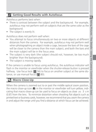 Getting Good Results with Autofocus
Autofocus performs best when:




                                                                                    Taking Pictures : The Details—Using the Camera Controls (All User Sets)
• There is contrast between the subject and the background. For example,
  autofocus may not perform well on subjects that are the same color as the
  background.
• The subject is evenly lit.
Autofocus does not perform well when:
• You attempt to focus simultaneously on two or more objects at different
  distances from the camera. For example, autofocus may not perform well
  when photographing an object inside a cage, because the bars of the cage
  will be closer to the camera than the main subject, and both the bars and
  the main subject will be in the focus area.
• The subject is very dark (the subject should not, however, be too much
  brighter than the background).
• The subject is moving rapidly.
If the camera is unable to focus using autofocus, the autofocus indicator will
flash in the monitor or viewfinder when the shutter-release button is pressed
halfway. Use focus lock ( 56) to focus on another subject at the same dis-
tance, or use manual focus ( 80).

      Macro Close-Up
When the camera is zoomed out to or past the middle optical zoom position,
the macro close-up icon ( ) in the monitor or viewfinder will turn yellow, indi-
cating that macro close-up can be used to focus on objects as close a s 3 c m
(0.8˝) from the lens. To minimize distortion when shooting flat objects such as
printed text or business cards, however, we recommend that you zoom the camera
in and adjust the range until you find a distance at which focus can be achieved.




                                                                             55
 