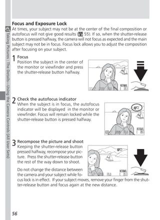 Focus and Exposure Lock
                                                                          At times, your subject may not be at the center of the final composition or
                                                                          autofocus will not give good results ( 55). If so, when the shutter-release
Taking Pictures : The Details—Using the Camera Controls (All User Sets)




                                                                          button is pressed halfway, the camera will not focus as expected and the main
                                                                          subject may not be in focus. Focus lock allows you to adjust the composition
                                                                          after focusing on your subject.

                                                                          1 Focus the subject in the center of
                                                                            Position
                                                                               the monitor or viewfinder and press
                                                                               the shutter-release button halfway.




                                                                          2 Check the subject is inindicator autofocus
                                                                            When
                                                                                  the autofocus
                                                                                                    focus, the
                                                                               indicator will be displayed in the monitor or
                                                                               viewfinder. Focus will remain locked while the
                                                                               shutter-release button is pressed halfway.




                                                                          3 Recompose the picture andbutton
                                                                            Keeping the shutter-release
                                                                                                        shoot

                                                                               pressed halfway, recompose your pic-
                                                                               ture. Press the shutter-release button
                                                                               the rest of the way down to shoot.
                                                                               Do not change the distance between
                                                                               the camera and your subject while fo-
                                                                               cus lock is in effect. If your subject moves, remove your finger from the shut-
                                                                               ter-release button and focus again at the new distance.




                                                                          56
 