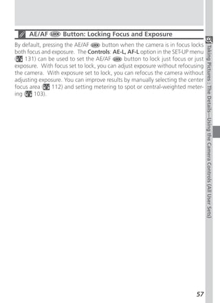 AE/AF         Button: Locking Focus and Exposure
By default, pressing the AE/AF      button when the camera is in focus locks




                                                                                Taking Pictures : The Details—Using the Camera Controls (All User Sets)
both focus and exposure. The Controls: AE-L, AF-L option in the SET-UP menu
( 131) can be used to set the AE/AF         button to lock just focus or just
exposure. With focus set to lock, you can adjust exposure without refocusing
the camera. With exposure set to lock, you can refocus the camera without
adjusting exposure. You can improve results by manually selecting the center
focus area ( 112) and setting metering to spot or central-weighted meter-
ing ( 103).




                                                                          57
 