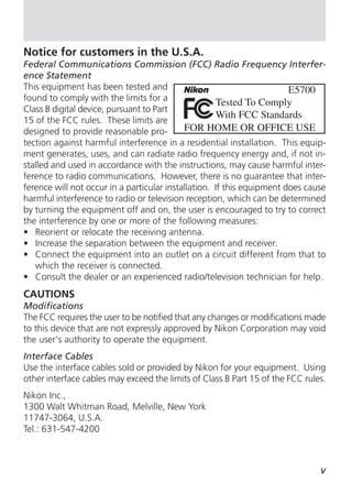 Notice for customers in the U.S.A.
Federal Communications Commission (FCC) Radio Frequency Interfer-
ence Statement
This equipment has been tested and
found to comply with the limits for a
Class B digital device, pursuant to Part
15 of the FCC rules. These limits are
designed to provide reasonable pro-
tection against harmful interference in a residential installation. This equip-
ment generates, uses, and can radiate radio frequency energy and, if not in-
stalled and used in accordance with the instructions, may cause harmful inter-
ference to radio communications. However, there is no guarantee that inter-
ference will not occur in a particular installation. If this equipment does cause
harmful interference to radio or television reception, which can be determined
by turning the equipment off and on, the user is encouraged to try to correct
the interference by one or more of the following measures:
• Reorient or relocate the receiving antenna.
• Increase the separation between the equipment and receiver.
• Connect the equipment into an outlet on a circuit different from that to
   which the receiver is connected.
• Consult the dealer or an experienced radio/television technician for help.
CAUTIONS
Modifications
The FCC requires the user to be notified that any changes or modifications made
to this device that are not expressly approved by Nikon Corporation may void
the user's authority to operate the equipment.
Interface Cables
Use the interface cables sold or provided by Nikon for your equipment. Using
other interface cables may exceed the limits of Class B Part 15 of the FCC rules.
Nikon Inc.,
1300 Walt Whitman Road, Melville, New York
11747-3064, U.S.A.
Tel.: 631-547-4200



                                                                               v
 