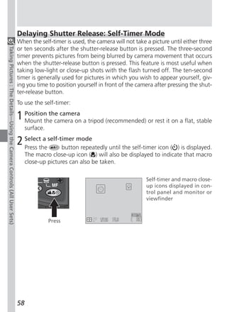 Delaying Shutter Release: Self-Timer Mode
                                                                          When the self-timer is used, the camera will not take a picture until either three
                                                                          or ten seconds after the shutter-release button is pressed. The three-second
Taking Pictures : The Details—Using the Camera Controls (All User Sets)




                                                                          timer prevents pictures from being blurred by camera movement that occurs
                                                                          when the shutter-release button is pressed. This feature is most useful when
                                                                          taking low-light or close-up shots with the flash turned off. The ten-second
                                                                          timer is generally used for pictures in which you wish to appear yourself, giv-
                                                                          ing you time to position yourself in front of the camera after pressing the shut-
                                                                          ter-release button.
                                                                          To use the self-timer:

                                                                          1 Position the camera a tripod (recommended) or rest it on a flat, stable
                                                                            Mount the camera on
                                                                               surface.

                                                                          2 Selectthe self-timer mode until the self-timer icon (
                                                                            Press
                                                                                    a
                                                                                            button repeatedly                              ) is displayed.
                                                                               The macro close-up icon ( ) will also be displayed to indicate that macro
                                                                               close-up pictures can also be taken.

                                                                                                                                Self-timer and macro close-
                                                                                                                                up icons displayed in con-
                                                                                                                                trol panel and monitor or
                                                                                                                                viewfinder



                                                                                          Press




                                                                          58
 