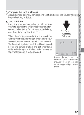 3 Compose the shot andcompose the shot, and press the shutter-release
  Adjust camera settings,
                          focus

  button halfway to focus.




                                                                                    Taking Pictures : The Details—Using the Camera Controls (All User Sets)
4 Start the timer
  Press the shutter-release button all the way
  down to activate the timer. Press once for a ten-
  second delay, twice for a three-second delay,
  and three times to stop the timer.
  When the shutter-release button is pressed, the              Full press
  camera will beep and the self-timer lamp below
  the shutter-release button will start to blink.
  The lamp will continue to blink until one second
  before the picture is taken. The self-timer lamp
  will stay lit during the final second to warn that
  the shutter is about to be released.

                                                       Count-down timer in
                                                       monitor or viewfinder
                                                       shows number of seconds
                                                       remaining until picture is
                                                       taken




                                                                             59
 