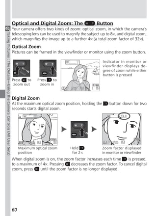 Optical and Digital Zoom: The                    Button
                                                                          Your camera offers two kinds of zoom: optical zoom, in which the camera’s
Taking Pictures : The Details—Using the Camera Controls (All User Sets)




                                                                          telescoping lens can be used to magnify the subject up to 8×, and digital zoom,
                                                                          which magnifies the image up to a further 4× (a total zoom factor of 32×).
                                                                          Optical Zoom
                                                                          Pictures can be framed in the viewfinder or monitor using the zoom button.

                                                                                                                               Indicator in monitor or
                                                                                                                               viewfinder displays de-
                                                                                                                               gree of zoom while either
                                                                                                                               button is pressed
                                                                          Press   to     Press   to
                                                                           zoom out       zoom in


                                                                          Digital Zoom
                                                                          At the maximum optical zoom position, holding the        button down for two
                                                                          seconds starts digital zoom.




                                                                               Maximum optical zoom         Hold              Zoom factor displayed
                                                                               position                      for 2 s          in monitor or viewfinder
                                                                          When digital zoom is on, the zoom factor increases each time    is pressed,
                                                                          to a maximum of 4×. Pressing    decreases the zoom factor. To cancel digital
                                                                          zoom, press    until the zoom factor is no longer displayed.




                                                                          60
 